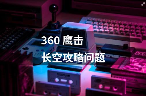 360 鹰击长空攻略问题-第1张-游戏信息-龙启网