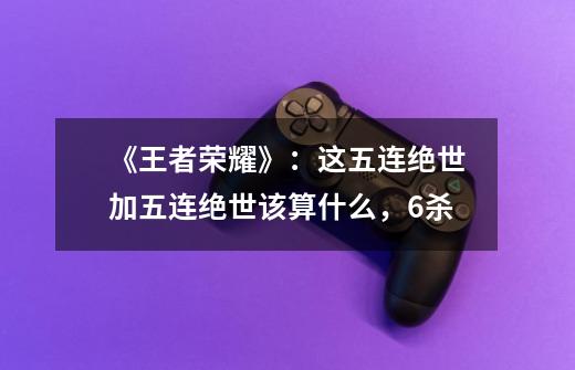 《王者荣耀》：这五连绝世加五连绝世该算什么，6杀-第1张-游戏信息-龙启网