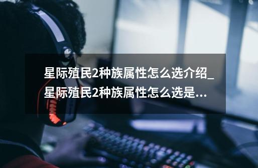 星际殖民2种族属性怎么选介绍_星际殖民2种族属性怎么选是什么-第1张-游戏信息-龙启网