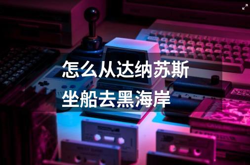 怎么从达纳苏斯坐船去黑海岸-第1张-游戏信息-龙启网