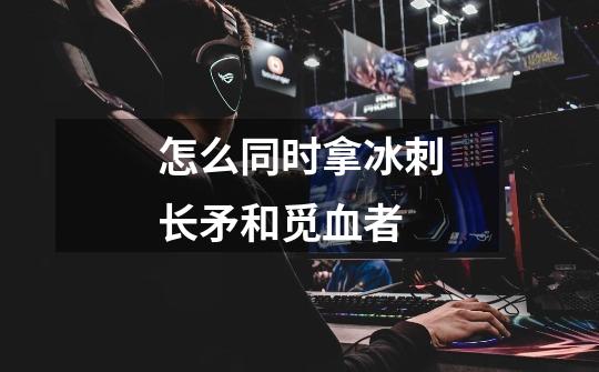 怎么同时拿冰刺长矛和觅血者-第1张-游戏信息-龙启网