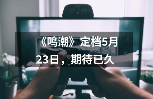 《鸣潮》定档5月23日,期待已久-第1张-游戏信息-龙启网