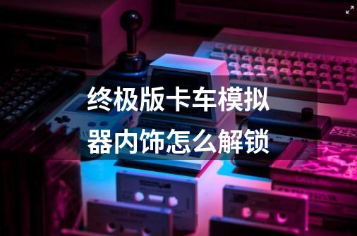 终极版卡车模拟器内饰怎么解锁-第1张-游戏信息-龙启网