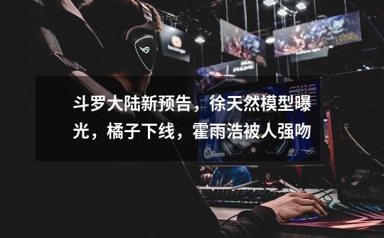 斗罗大陆新预告,徐天然模型曝光,橘子下线,霍雨浩被人强吻-第1张-游戏信息-龙启网