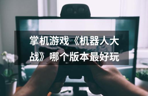 掌机游戏《机器人大战》哪个版本最好玩-第1张-游戏信息-龙启网