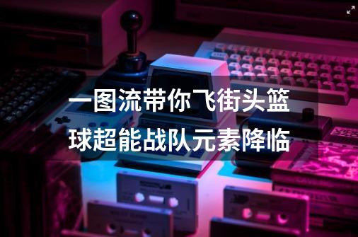 一图流带你飞街头篮球超能战队元素降临-第1张-游戏信息-龙启网