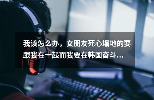 我该怎么办，女朋友死心塌地的要跟我在一起而我要在韩国奋斗下去-第1张-游戏信息-龙启网