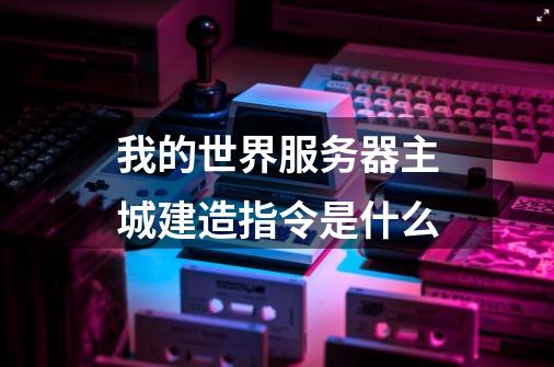 我的世界服务器主城建造指令是什么-第1张-游戏信息-龙启网