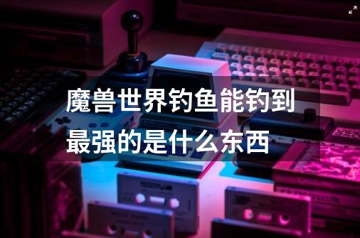 魔兽世界钓鱼能钓到最强的是什么东西-第1张-游戏信息-龙启网