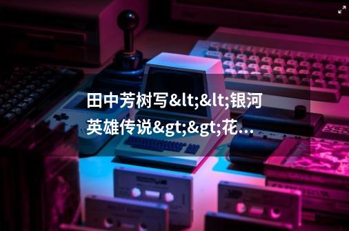 田中芳树写<<银河英雄传说>>花了多久-第1张-游戏信息-龙启网