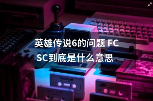 英雄传说6的问题 FC SC到底是什么意思-第1张-游戏信息-龙启网