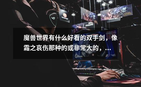 魔兽世界有什么好看的双手剑，像霜之哀伤那种的或非常大的，像门板的。准备4.3幻化。-第1张-游戏信息-龙启网
