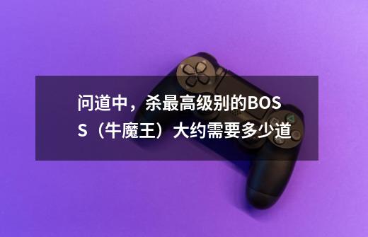 问道中，杀最高级别的BOSS（牛魔王）大约需要多少道-第1张-游戏信息-龙启网