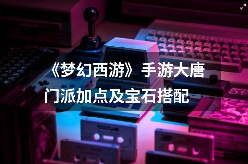 《梦幻西游》手游大唐门派加点及宝石搭配-第1张-游戏信息-龙启网