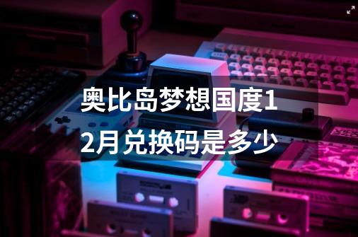 奥比岛梦想国度12月兑换码是多少-第1张-游戏信息-龙启网