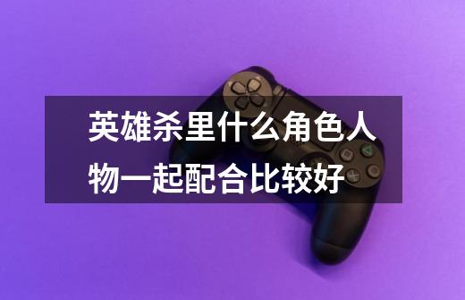 英雄杀里什么角色人物一起配合比较好-第1张-游戏信息-龙启网