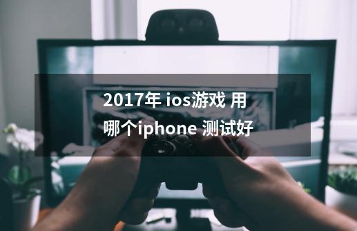 2017年 ios游戏 用哪个iphone 测试好-第1张-游戏信息-龙启网