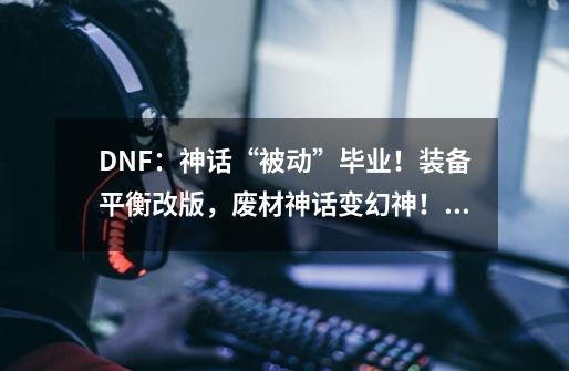DNF:神话“被动”毕业!装备平衡改版,废材神话变幻神!如何评价-第1张-游戏信息-龙启网