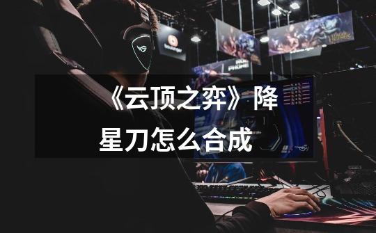 《云顶之弈》降星刀怎么合成-第1张-游戏信息-龙启网