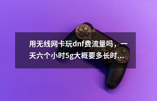 用无线网卡玩dnf费流量吗,一天六个小时5g大概要多长时间-第1张-游戏信息-龙启网
