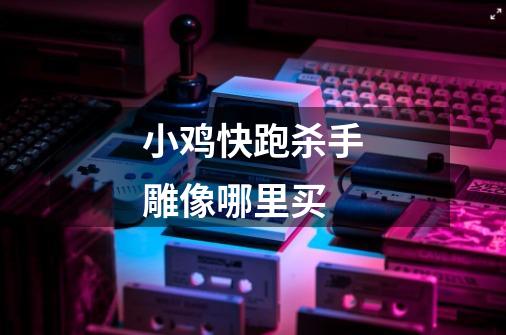 小鸡快跑杀手雕像哪里买-第1张-游戏信息-龙启网