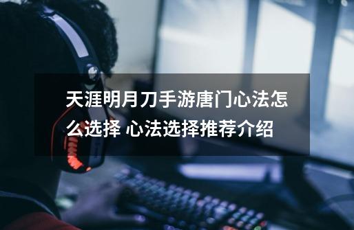 天涯明月刀手游唐门心法怎么选择 心法选择推荐介绍-第1张-游戏信息-龙启网
