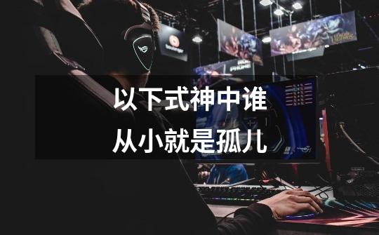 以下式神中谁从小就是孤儿-第1张-游戏信息-龙启网