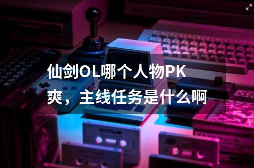 仙剑OL哪个人物PK爽,主线任务是什么啊-第1张-游戏信息-龙启网