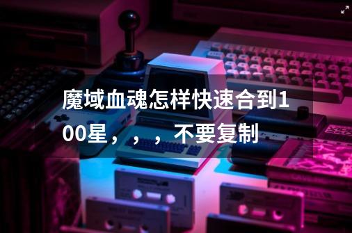 魔域血魂怎样快速合到100星,,,不要复制-第1张-游戏信息-龙启网