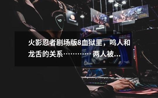 火影忍者剧场版8血狱里，鸣人和龙舌的关系………… 两人被悟一块刺穿-第1张-游戏信息-龙启网