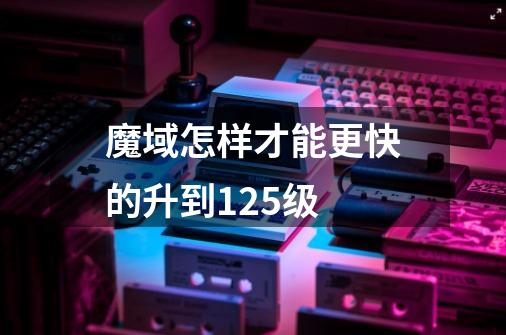 魔域怎样才能更快的升到125级-第1张-游戏信息-龙启网