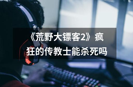 《荒野大镖客2》疯狂的传教士能杀死吗-第1张-游戏信息-龙启网