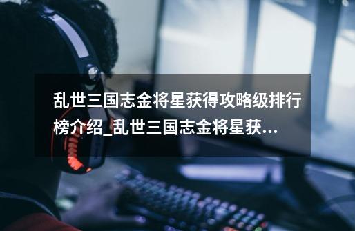 乱世三国志金将星获得攻略级排行榜介绍_乱世三国志金将星获得攻略级排行榜是什么-第1张-游戏信息-龙启网