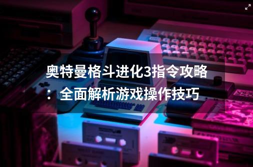 奥特曼格斗进化3指令攻略:全面解析游戏操作技巧-第1张-游戏信息-龙启网