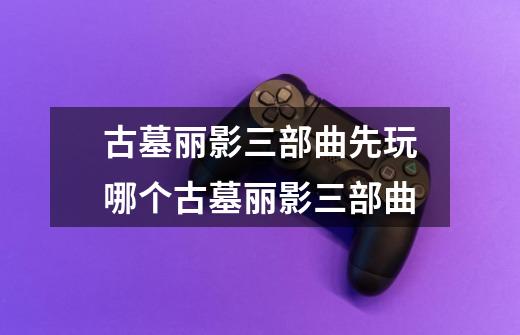 古墓丽影三部曲先玩哪个古墓丽影三部曲-第1张-游戏信息-龙启网