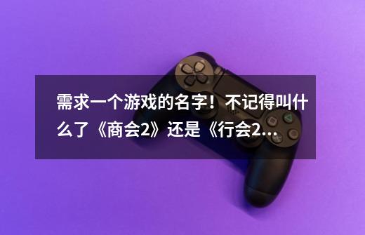 需求一个游戏的名字!不记得叫什么了《商会2》还是《行会2》忘了!查不到游戏-第1张-游戏信息-龙启网