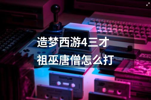 造梦西游4三才祖巫唐僧怎么打-第1张-游戏信息-龙启网