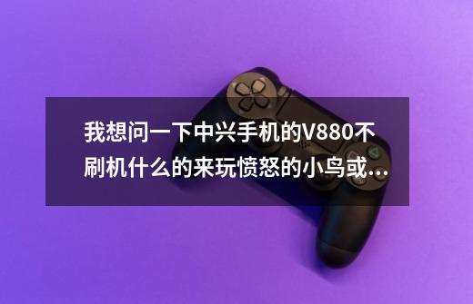 我想问一下中兴手机的V880不刷机什么的来玩愤怒的小鸟或水果忍者会卡吗-第1张-游戏信息-龙启网