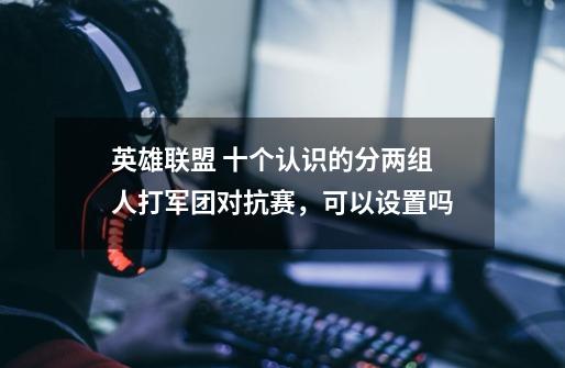 英雄联盟 十个认识的分两组人打军团对抗赛，可以设置吗-第1张-游戏信息-龙启网