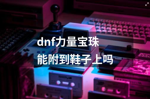 dnf力量宝珠能附到鞋子上吗-第1张-游戏信息-龙启网