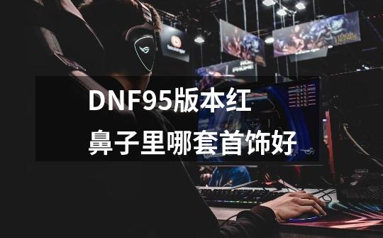 DNF95版本红鼻子里哪套首饰好-第1张-游戏信息-龙启网