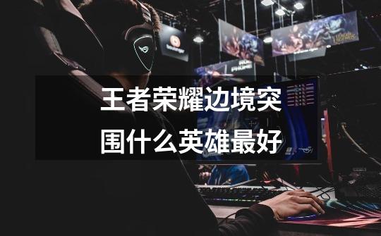 王者荣耀边境突围什么英雄最好-第1张-游戏信息-龙启网
