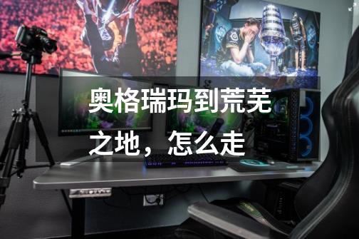 奥格瑞玛到荒芜之地,怎么走-第1张-游戏信息-龙启网