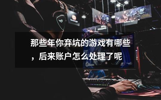 那些年你弃坑的游戏有哪些,后来账户怎么处理了呢-第1张-游戏信息-龙启网