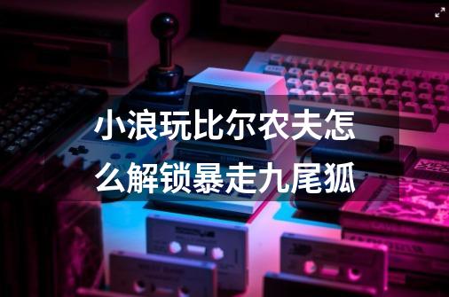 小浪玩比尔农夫怎么解锁暴走九尾狐-第1张-游戏信息-龙启网