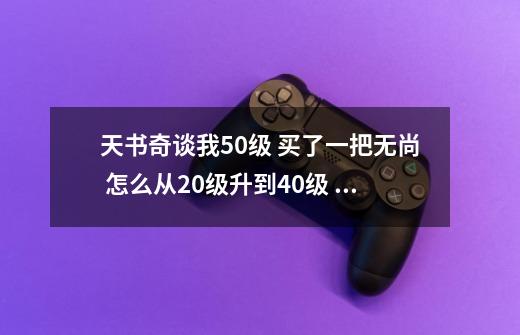 天书奇谈我50级 买了一把无尚 怎么从20级升到40级 麻烦吗我攻击力不高-第1张-游戏信息-龙启网