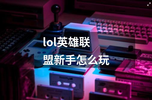 lol英雄联盟新手怎么玩-第1张-游戏信息-龙启网