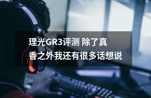 理光GR3评测 除了真香之外我还有很多话想说-第1张-游戏信息-龙启网