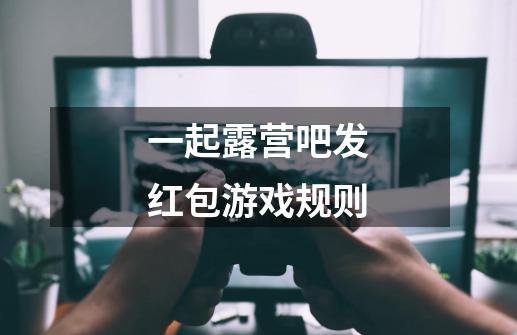 一起露营吧发红包游戏规则-第1张-游戏信息-龙启网