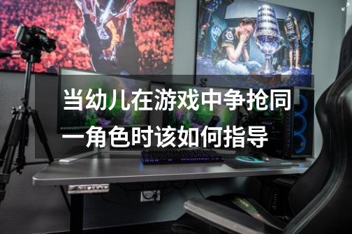当幼儿在游戏中争抢同一角色时该如何指导-第1张-游戏信息-龙启网